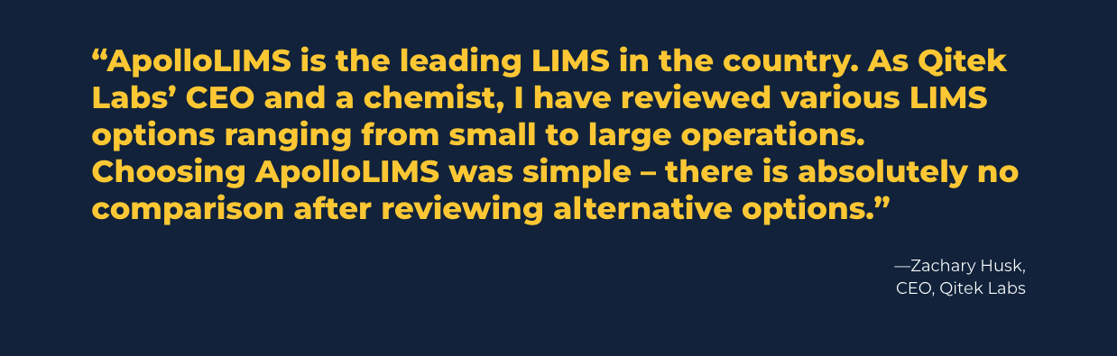 Apollo LIMS Quote: "ApolloLIMS is the leading LIMS in the country. As Qiteck Labs' CEO and a chemist, I have reviewed various LIMS options ranging from small to large operations. Choosing ApolloLIMS was simple—there is absolutely no comparision after reviewing alternative options." Zachary Husk, CEO, Qitek Labs